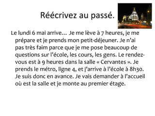 Réécrivez au passé.
Le lundi 6 mai arrive… Je me lève à 7 heures, je me
prépare et je prends mon petit-déjeuner. Je n’ai
pas très faim parce que je me pose beaucoup de
questions sur l’école, les cours, les gens. Le rendez-
vous est à 9 heures dans la salle « Cervantes ». Je
prends le métro, ligne 4, et j’arrive à l’école à 8h30.
Je suis donc en avance. Je vais demander à l’accueil
où est la salle et je monte au premier étage.
 
