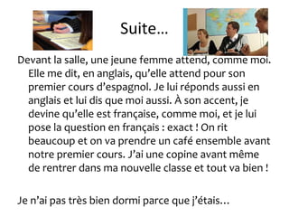 Suite…
Devant la salle, une jeune femme attend, comme moi.
Elle me dit, en anglais, qu’elle attend pour son
premier cours d’espagnol. Je lui réponds aussi en
anglais et lui dis que moi aussi. À son accent, je
devine qu’elle est française, comme moi, et je lui
pose la question en français : exact ! On rit
beaucoup et on va prendre un café ensemble avant
notre premier cours. J’ai une copine avant même
de rentrer dans ma nouvelle classe et tout va bien !
Je n’ai pas très bien dormi parce que j’étais…
 