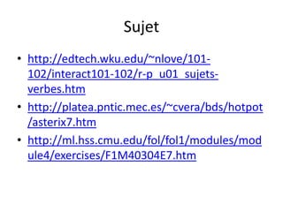 Sujet
• http://edtech.wku.edu/~nlove/101-
  102/interact101-102/r-p_u01_sujets-
  verbes.htm
• http://platea.pntic.mec.es/~cvera/bds/hotpot
  /asterix7.htm
• http://ml.hss.cmu.edu/fol/fol1/modules/mod
  ule4/exercises/F1M40304E7.htm
 