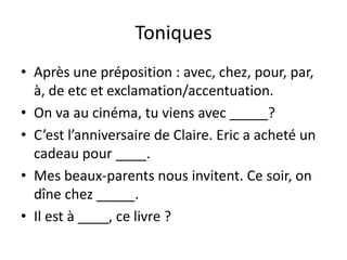 Toniques
• Après une préposition : avec, chez, pour, par,
  à, de etc et exclamation/accentuation.
• On va au cinéma, tu viens avec _____?
• C’est l’anniversaire de Claire. Eric a acheté un
  cadeau pour ____.
• Mes beaux-parents nous invitent. Ce soir, on
  dîne chez _____.
• Il est à ____, ce livre ?
 