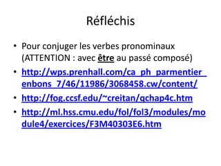 Réfléchis
• Pour conjuger les verbes pronominaux
  (ATTENTION : avec être au passé composé)
• http://wps.prenhall.com/ca_ph_parmentier_
  enbons_7/46/11986/3068458.cw/content/
• http://fog.ccsf.edu/~creitan/qchap4c.htm
• http://ml.hss.cmu.edu/fol/fol3/modules/mo
  dule4/exercices/F3M40303E6.htm
 