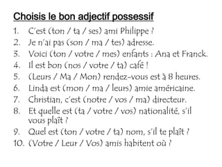Choisis le bon adjectif possessif
1.  C’est (ton / ta / ses) ami Philippe ?
2.  Je n’ai pas (son / ma / tes) adresse.
3.  Voici (ton / votre / mes) enfants : Ana et Franck.
4.  Il est bon (nos / votre / ta) café !
5.  (Leurs / Ma / Mon) rendez-vous est à 8 heures.
6.  Linda est (mon / ma / leurs) amie américaine.
7.  Christian, c’est (notre / vos / ma) directeur.
8.  Et quelle est (ta / votre / vos) nationalité, s’il
    vous plaît ?
9. Quel est (ton / votre / ta) nom, s’il te plaît ?
10. (Votre / Leur / Vos) amis habitent où ?
 