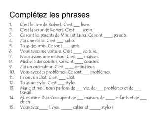 Complétez les phrases
1.    C’est le livre de Robert. C’est ___ livre.
2.    C’est la sœur de Robert. C’est ___ sœur.
3.    Ce sont les parents de Mimi et Laura. Ce sont ____ parents.
4.    J’ai une radio. C’est ___ radio.
5.    Tu as des amis. Ce sont ___ amis.
6.    Vous avez une voiture. C’est ____ voiture.
7.    Nous avons une maison. C’est ___ maison.
8.    Michel a des cousins. Ce sont ____ cousins.
9.    J’ai un ordinateur. C’est ____ ordinateur.
10.   Vous avez des problèmes. Ce sont ___ problèmes.
11.   Ils ont un chat. C’est ___ chat.
12.   Tu as un stylo. C’est ___ stylo.
13.   Marie et moi, nous parlons de ___ vie, de ___ problèmes et de ___
      travail.
14.   M. et Mme Diaz s’occupent de ___ maison, de ____ enfants et de ___
      chien.
15.   Vous avez ____ livres, _____ cahier et _____ stylo ?
 