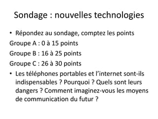Sondage : nouvelles technologies
• Répondez au sondage, comptez les points
Groupe A : 0 à 15 points
Groupe B : 16 à 25 points
Groupe C : 26 à 30 points
• Les téléphones portables et l’internet sont-ils
  indispensables ? Pourquoi ? Quels sont leurs
  dangers ? Comment imaginez-vous les moyens
  de communication du futur ?
 