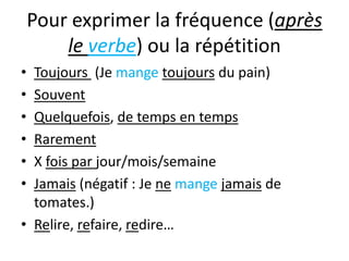 Pour exprimer la fréquence (après
        le verbe) ou la répétition
• Toujours (Je mange toujours du pain)
• Souvent
• Quelquefois, de temps en temps
• Rarement
• X fois par jour/mois/semaine
• Jamais (négatif : Je ne mange jamais de
  tomates.)
• Relire, refaire, redire…
 