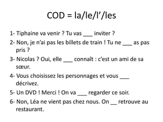 COD = la/le/l’/les
1- Tiphaine va venir ? Tu vas ___ inviter ?
2- Non, je n’ai pas les billets de train ! Tu ne ___ as pas
   pris ?
3- Nicolas ? Oui, elle ___ connaît : c’est un ami de sa
   sœur.
4- Vous choisissez les personnages et vous ___
   décrivez.
5- Un DVD ! Merci ! On va ___ regarder ce soir.
6- Non, Léa ne vient pas chez nous. On __ retrouve au
   restaurant.
 