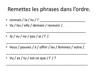 Remettez les phrases dans l’ordre.
• connais / la / tu / ? ________________________
• Va / les / elle / demain / recevoir / .
__________________________________________
• Je / vu / ne / pas / ai / l’ /.
__________________________________________
• Vous / pouvez / à / offrir / les / femmes / votre /.
___________________________________________
• Vu / as / tu / est-ce que / l’ / ?
___________________________________________
 