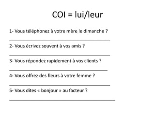 COI = lui/leur
1- Vous téléphonez à votre mère le dimanche ?
_______________________________________
2- Vous écrivez souvent à vos amis ?
_______________________________________
3- Vous répondez rapidement à vos clients ?
______________________________________
4- Vous offrez des fleurs à votre femme ?
_______________________________________
5- Vous dites « bonjour » au facteur ?
_________________________________________
 