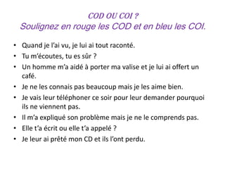 COD ou COI ?
 Soulignez en rouge les COD et en bleu les COI.
• Quand je l’ai vu, je lui ai tout raconté.
• Tu m’écoutes, tu es sûr ?
• Un homme m’a aidé à porter ma valise et je lui ai offert un
  café.
• Je ne les connais pas beaucoup mais je les aime bien.
• Je vais leur téléphoner ce soir pour leur demander pourquoi
  ils ne viennent pas.
• Il m’a expliqué son problème mais je ne le comprends pas.
• Elle t’a écrit ou elle t’a appelé ?
• Je leur ai prêté mon CD et ils l’ont perdu.
 