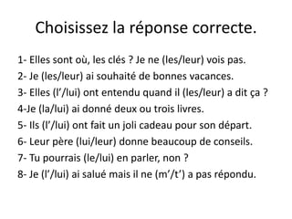 Choisissez la réponse correcte.
1- Elles sont où, les clés ? Je ne (les/leur) vois pas.
2- Je (les/leur) ai souhaité de bonnes vacances.
3- Elles (l’/lui) ont entendu quand il (les/leur) a dit ça ?
4-Je (la/lui) ai donné deux ou trois livres.
5- Ils (l’/lui) ont fait un joli cadeau pour son départ.
6- Leur père (lui/leur) donne beaucoup de conseils.
7- Tu pourrais (le/lui) en parler, non ?
8- Je (l’/lui) ai salué mais il ne (m’/t’) a pas répondu.
 