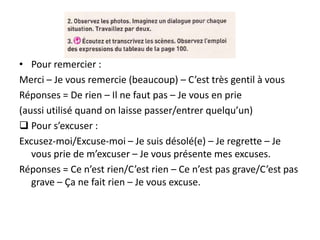 • Pour remercier :
Merci – Je vous remercie (beaucoup) – C’est très gentil à vous
Réponses = De rien – Il ne faut pas – Je vous en prie
(aussi utilisé quand on laisse passer/entrer quelqu’un)
 Pour s’excuser :
Excusez-moi/Excuse-moi – Je suis désolé(e) – Je regrette – Je
   vous prie de m’excuser – Je vous présente mes excuses.
Réponses = Ce n’est rien/C’est rien – Ce n’est pas grave/C’est pas
   grave – Ça ne fait rien – Je vous excuse.
 