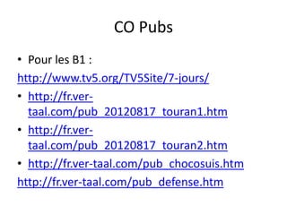 CO Pubs
• Pour les B1 :
http://www.tv5.org/TV5Site/7-jours/
• http://fr.ver-
  taal.com/pub_20120817_touran1.htm
• http://fr.ver-
  taal.com/pub_20120817_touran2.htm
• http://fr.ver-taal.com/pub_chocosuis.htm
http://fr.ver-taal.com/pub_defense.htm
 