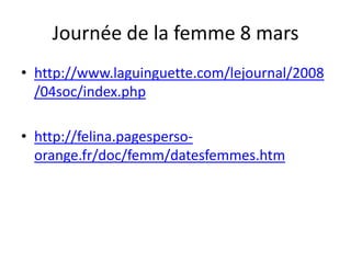 Journée de la femme 8 mars
• http://www.laguinguette.com/lejournal/2008
  /04soc/index.php

• http://felina.pagesperso-
  orange.fr/doc/femm/datesfemmes.htm
 