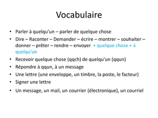 Vocabulaire
• Parler à quelqu’un – parler de quelque chose
• Dire – Raconter – Demander – écrire – montrer – souhaiter –
  donner – prêter – rendre – envoyer + quelque chose + à
  quelqu’un
• Recevoir quelque chose (qqch) de quelqu’un (qqun)
• Répondre à qqun, à un message
• Une lettre (une enveloppe, un timbre, la poste, le facteur)
• Signer une lettre
• Un message, un mail, un courrier (électronique), un courriel
 