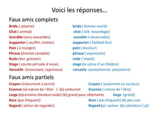 Voici les réponses…
Faux amis complets
Bride ( attache)     bride ( femme marié)
Chat ( animal)    chat ( talk‐ bavardage)
Sensible (sens exacerbés)   sensible ( raisonnable)
Supporter ( souffrir, traîner)  supporter ( football fan)
Pain ( à manger) pain ( douleur)
Phrase (énoncé complet) phrase ( expression)
Rude (dur grossier) rude ( impoli)Rude (dur, grossier) rude ( impoli)
Stage ( courte période d´essai) stage (la scène d´un théâtre)
Versatile  (inconstant, capricieux)          versatile  (exceptionnel, polyvalent)
Faux amis partiels
Crayon (instrument à écrire) Crayon ( seulement en couleur)
Essence (a) nature de l´être / (b) carburant Essence ( nature de l´être)Essence (a) nature de l être   /  (b) carburant Essence ( nature de l être)
Large (a)certaine étendue=wide) (b) grand pour vêtements          large (grand)   
Rare (pas fréquent) Rare ( pas fréquent) (b) peu cuit
d ( d d ) d ( ) (b) l ( l)Regard ( action de regarder) Regard (a) =action  (b) salutation ( pl)
 