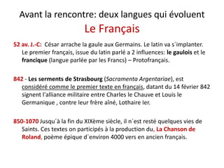 Avant la rencontre: deux langues qui évoluent
Le Français
é h l l l ´ l52 av. J.‐C:  César arrache la gaule aux Germains. Le latin va s´implanter.  
Le premier français, issue du latin parlé a 2 influences: le gaulois et le 
francique (langue parlée par les Francs) – Protofrançais.q ( g p p ) ç
842 ‐ Les serments de Strasbourg (Sacramenta Argentariae), est 
considéré comme le premier texte en français, datant du 14 février 842 
signent l'alliance militaire entre Charles le Chauve et Louis le 
Germanique , contre leur frère aîné, Lothaire Ier. q , ,
850‐1070 Jusqu´à la fin du XIXème siècle, il n´est resté quelques vies de 
Saints. Ces textes on participés à la production du, La Chanson de 
Roland, poème épique d´environ 4000 vers en ancien français.
 