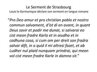 Le Serment de Strasbourgg
Louis le Germanique déclare son serment en langue romane
“Pro Deo amur et pro christian poblo et nostro 
commun salvament, d'ist di en avant, in quant q
Deus savir et podir me dunat, si salvarai eo 
cist meon fradre Karlo et in aiudha et incist meon fradre Karlo et in aiudha et in 
cadhuna cosa, si cum om per dreit son fradra 
salvar dift in o quid il mi altresi fazet et absalvar dift, in o quid il mi altresi fazet, et ab 
Ludher nul plaid nunquam prindrai, qui meon 
vol cist meon fradre Karle in damno sit.”
 