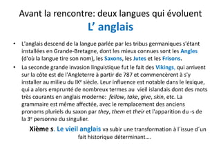 Avant la rencontre: deux langues qui évoluent
L’ anglais
' l d d d l l lé l b 'é• L'anglais descend de la langue parlée par les tribus germaniques s'étant 
installées en Grande‐Bretagne, dont les mieux connues sont les Angles
(d'où la langue tire son nom), les Saxons, les Jutes et les Frisons.
• La seconde grande invasion linguistique fut le fait des Vikings, qui arrivent 
sur la côte est de l'Angleterre à partir de 787 et commencèrent à s'y 
installer au milieu du IXe siècle Leur influence est notable dans le lexiqueinstaller au milieu du IX siècle. Leur influence est notable dans le lexique, 
qui a alors emprunté de nombreux termes au  vieil islandais dont des mots 
très courants en anglais moderne:  fellow, take, give, skin, etc. La 
grammaire est même affectée avec le remplacement des anciensgrammaire est même affectée, avec le remplacement des anciens 
pronoms pluriels du saxon par they, them et their et l'apparition du ‐s de 
la 3e personne du singulier.
Xième s. Le vieil anglais va subir une transformation à l´issue d´un 
fait historique déterminant….
 