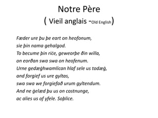 Notre Père 
( Vieil anglais ‐Old English)
Fæder ure þu þe eart on heofonum, 
i þi h l dsie þin nama gehalgod. 
To becume þin riċe, geweorþe ðin willa, 
ð h fon eorðan swa swa on heofenum.
Urne gedæġhwamlican hlaf sele us todæġ,
and forgief us ure gyltas, 
swa swa we forgiefað urum gyltendum. 
And ne ġelæd þu us on costnunge, 
ac alies us of yfele. Soþlice. 
 