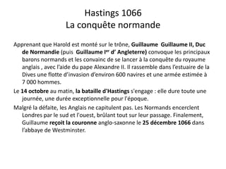 Hastings 1066
êLa conquête normande
ld é l ô ll llApprenant que Harold est monté sur le trône, Guillaume  Guillaume II, Duc 
de Normandie (puis  Guillaume Ier d’ Angleterre) convoque les principaux 
barons normands et les convainc de se lancer à la conquête du royaume 
anglais , avec l’aide du pape Alexandre II. Il rassemble dans l’estuaire de la 
Dives une flotte d’invasion d’environ 600 navires et une armée estimée à 
7 000 hommes.
Le 14 octobre au matin, la bataille d'Hastings s'engage : elle dure toute une 
journée, une durée exceptionnelle pour l'époque.
M l é l déf i l A l i i l L N d lMalgré la défaite, les Anglais ne capitulent pas. Les Normands encerclent 
Londres par le sud et l'ouest, brûlant tout sur leur passage. Finalement, 
Guillaume reçoit la couronne anglo‐saxonne le 25 décembre 1066 dans 
l’abbaye de Westminster.
 
