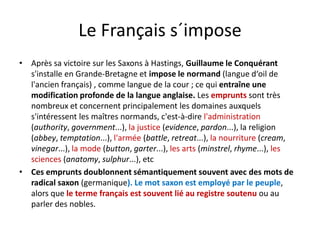 Le Français s´imposeLe Français s impose
è l à ll l é• Après sa victoire sur les Saxons à Hastings, Guillaume le Conquérant 
s'installe en Grande‐Bretagne et impose le normand (langue d‘oil de 
l'ancien français) , comme langue de la cour ; ce qui entraîne une 
modification profonde de la langue anglaise. Les emprunts sont très 
nombreux et concernent principalement les domaines auxquels 
s'intéressent les maîtres normands, c'est‐à‐dire l'administration ,
(authority, government...), la justice (evidence, pardon...), la religion 
(abbey, temptation...), l'armée (battle, retreat...), la nourriture (cream, 
vinegar ) la mode (button garter ) les arts (minstrel rhyme ) lesvinegar...), la mode (button, garter...), les arts (minstrel, rhyme...), les 
sciences (anatomy, sulphur...), etc
• Ces emprunts doublonnent sémantiquement souvent avec des mots de 
di l ( i ) L l é l lradical saxon (germanique). Le mot saxon est employé par le peuple, 
alors que le terme français est souvent lié au registre soutenu ou au 
parler des nobles.
 