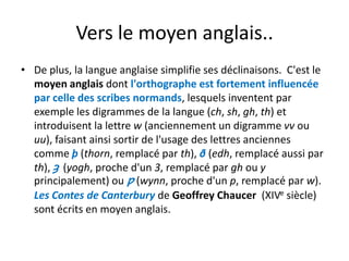 Vers le moyen anglaisVers le moyen anglais..
• De plus, la langue anglaise simplifie ses déclinaisons.  C'est le 
moyen anglais dont l'orthographe est fortement influencée 
par celle des scribes normands lesquels inventent parpar celle des scribes normands, lesquels inventent par 
exemple les digrammes de la langue (ch, sh, gh, th) et 
introduisent la lettre w (anciennement un digramme vv ou ( g
uu), faisant ainsi sortir de l'usage des lettres anciennes 
comme þ (thorn, remplacé par th), ð (edh, remplacé aussi par 
) ( éth), ȝ (yogh, proche d'un 3, remplacé par gh ou y
principalement) ou ƿ (wynn, proche d'un p, remplacé par w). 
Les Contes de Canterbury de Geoffrey Chaucer (XIVe siècle)Les Contes de Canterbury de Geoffrey Chaucer  (XIV siècle) 
sont écrits en moyen anglais.
 