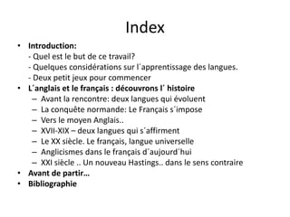 IndexIndex
• Introduction:  
Q l t l b t d t il?‐ Quel est le but de ce travail?
‐ Quelques considérations sur l´apprentissage des langues. 
‐ Deux petit jeux pour commencerp j p
• L´anglais et le français : découvrons l´ histoire
– Avant la rencontre: deux langues qui évoluent
La conquête normande: Le Français s´impose– La conquête normande: Le Français s impose
– Vers le moyen Anglais..
– XVII‐XIX – deux langues qui s´affirment
– Le XX siècle. Le français, langue universelle
– Anglicismes dans le français d´aujourd´hui
– XXI siècle Un nouveau Hastings dans le sens contraire– XXI siècle .. Un nouveau Hastings.. dans le sens contraire
• Avant de partir…
• Bibliographie
 