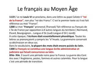 Le français au Moyen ÂgeLe français au Moyen Âge
1119 / Le roi Louis VI se proclama, dans une lettre au pape Calixte II “roi 9 / e o ou s se p oc a a, da s u e e e au pape a e o
de la France”, non plus “roi des Francs”. C´est le premier texte où il est fait 
référence au mot “France”.
1200 Le mot “François” prononcé /franswè/ fait référence au français de1200 Le mot  François  prononcé /franswè/ fait référence au français de 
L´île de France par opposition à d´autres langues du territoire ( Normand, 
Picard, Bourguignon… Langue d´Oc (sud) Langue d´Oil ( nord))
À é l´é i é i i ll h é i T lÀ cette époque, l´écriture était essentiellement phonétique. Toutes les 
lettres se prononçaient y compris les “e”muets. La grammaire conservait 
sa déclinaison en deux cas.
Dans le vocabulaire, la plupart des mots était encore puisée du latin.
1300 Le français se constitua une langue écrite administrative et 
judiciaire qui faisait concurrence au latin.j q
XIVe‐ XVe. S´ouvrit une période noire pour la France. La guerre des Cent 
Ans avec l´Angleterre, pestes, famines et autres calamités. Pour la langue 
c´est une période de transition.c est une période de transition.
 