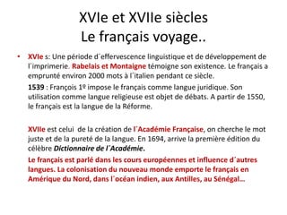 XVIe et XVIIe siècles
Le français voyage..
é d d´ ff l d dé l d• XVIe s: Une période d´effervescence linguistique et de développement de 
l´imprimerie. Rabelais et Montaigne témoigne son existence. Le français a 
emprunté environ 2000 mots à l´italien pendant ce siècle.
1539 : François 1º impose le français comme langue juridique. Son 
utilisation comme langue religieuse est objet de débats. A partir de 1550, 
le français est la langue de la Réformele français est la langue de la Réforme. 
XVIIe est celui  de la création de l´Académie Française, on cherche le mot 
juste et de la pureté de la langue. En 1694, arrive la première édition du 
célèbre Dictionnaire de l´Académie.
Le français est parlé dans les cours européennes et influence d´autresLe français est parlé dans les cours européennes et influence d autres 
langues. La colonisation du nouveau monde emporte le français en 
Amérique du Nord, dans l´océan indien, aux Antilles, au Sénégal…
 