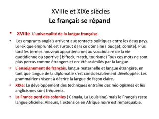 XVIIIe et XIXe siècles
Le français se répand
• XVIIIe  L´universalité de la langue française.
• Les emprunts anglais arrivent aux contacts politiques entre les deux pays. 
l é d d ( b d é) lLe lexique emprunté est surtout dans ce domaine ( budget, comité). Plus 
tard les termes nouveux appartiendront au vocabulaire de la vie 
quotidienne ou sportive ( bifteck, match, tourisme) Tous ces mots ne sont 
plus percus comme étrangers et ont été assimilés par la langue. 
• L´enseignement de français, langue maternelle et langue étrangère, en 
tant que langue de la diplomatie s´est considérablement développée Lestant que langue de la diplomatie s est considérablement développée. Les 
grammairiens visent à décrire la langue de façon claire.
• XIXe: Le développement des techniques entraîne des néologismes et les 
li i f éanglicismes sont fréquents.
• La France perd des colonies ( Canada, La Louisiane) mais le Français reste 
langue oficielle. Ailleurs, l´extension en Afrique noire est remarquable. g , q q
 