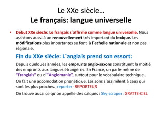 Le XXe siècle…
Le français: langue universelle
éb è l f ´ ff l ll• Début XXe siècle: Le français s´affirme comme langue universelle. Nous 
assistons aussi à un renouvellement très important du lexique. Les 
módifications plus importantes se font  à l´echelle nationale et non pas 
régionale.
Fin du XXe siècle: L´anglais prend son essort:  
Depuis quelques années, les emprunts anglo‐saxons constituent la moitié 
des emprunts aux langues étrangères. En France, on parle même de 
“Franglais” ou d´”Anglomanie”, surtout pour le vocabulaire technique..a g a s ou d g o a e , su tout pou e ocabu a e tec que..
On fait une accomodation phonétique. Les sons s´assimilent à ceux qui 
sont les plus proches.  reporter ‐REPORTEUR
On trouve aussi ce qu´on appelle des calques : Sky‐scraper: GRATTE‐CIEL
 