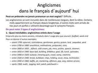 Anglicismes 
dans le français d´aujourd’ hui
Peut‐on prétendre ne jamais prononcer un mot anglais?  Difficile..
Les angliscismes se sont incrustés dans de nombreuses langues, dont la nôtre. Certains 
mots appartiennent au français depuis longtemps, d´autres mots sont arrivés de 
nos jours et parfois s´utilisent davantage que le synoyme français. 
On peut noter 3 types d´angliscisimes:
1.‐ Quasi inévitables: anglicisimes entrés dans l´usage
Emprunts plus ou moins anciens introduits dans l´usage plus que courant: foofball week‐endEmprunts plus ou moins anciens, introduits dans l usage plus que courant: foofball, week end
Pour en donner d´autres exemples:
— avant 1700: ajourner, contredanse, gentleman, gentry, groom, lord,  paquebot, yard.
— entre 1700 et 1800: anesthésie méthodisme pickpocket stick;entre 1700 et 1800: anesthésie, méthodisme, pickpocket, stick;
— entre 1800 et 1850: , bifteck, cold‐cream, job, mess, pickles, speech, steamer;
— entre 1850 et 1900: base‐ball, building, dribbleur, goal, lift, lunch, spinnaker, 
entre 1900 et 1920: autocar chewing gum crawl vamp vitamine;— entre 1900 et 1920: autocar, chewing‐gum, crawl, vamp, vitamine;
— entre 1920 et 1940: break, bulldozer, chips, holding, oscar, show, technicolor;
— entre 1940 et 1960: baffle, jet, marketing, offshore, pop, sexy, station service;
après 1960: audit jogging kart patch patchwork »— après 1960: audit,  jogging, kart, patch, patchwork »
 