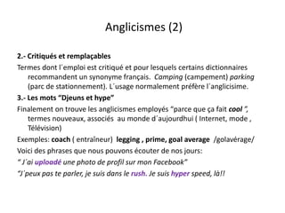 Anglicismes (2)Anglicismes (2)
é l bl2.‐ Critiqués et remplaçables
Termes dont l´emploi est critiqué et pour lesquels certains dictionnaires 
recommandent un synonyme français.  Camping (campement) parkingy y ç p g ( p ) p g
(parc de stationnement). L´usage normalement préfère l´anglicisime.
3.‐ Les mots “Djeuns et hype”
i l l li i l é “ f i l ”Finalement on trouve les anglicismes employés “parce que ça fait cool ”,  
termes nouveaux, associés  au monde d´aujourdhui ( Internet, mode , 
Télévision)
Exemples: coach ( entraîneur)  legging , prime, goal average  /golavérage/
Voici des phrases que nous pouvons écouter de nos jours:
“ J´ i l dé h d fil F b k”“ J´ai uploadé une photo de profil sur mon Facebook”
“J´peux pas te parler, je suis dans le rush. Je suis hyper speed, là!!
 