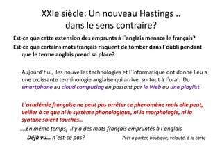 XXIe siècle: Un nouveau Hastings .. 
dans le sens contraire?
Est‐ce que cette extension des emprunts à l´anglais menace le français? 
Est‐ce que certains mots français risquent de tomber dans l´oubli pendant 
que le terme anglais prend sa place?
Aujourd´hui,  les nouvelles technologies et l´informatique ont donné lieu a 
une croissante terminologie anglaise qui arrive, surtout à l´oral.  Du 
smartphone au cloud computing en passant par le Web ou une playlist.
L´académie française ne peut pas arrêter ce phenomène mais elle peutL académie française ne peut pas arrêter ce phenomène mais elle peut, 
veiller à ce que ni le système phonologique, ni la morphologie, ni la 
syntaxe soient touchés… 
….En même temps,  il y a des mots français empruntés à l´anglais 
Déjà vu… n´est‐ce pas?                           Prêt a porter, boutique, velouté, à la carte
 
