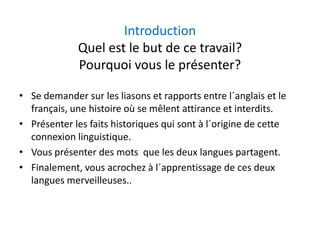 IntroductionIntroduction
Quel est le but de ce travail?
i l é ?Pourquoi vous le présenter?
• Se demander sur les liasons et rapports entre l´anglais et le 
français, une histoire où se mêlent attirance et interdits.
é l f h à l´ d• Présenter les faits historiques qui sont à l´origine de cette 
connexion linguistique.
V é t d t l d l t t• Vous présenter des mots  que les deux langues partagent.
• Finalement, vous acrochez à l´apprentissage de ces deux 
langues merveilleuseslangues merveilleuses..
 