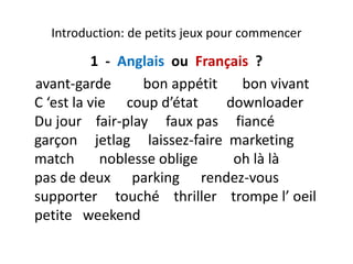 Introduction: de petits jeux pour commencerIntroduction: de petits jeux pour commencer
1  ‐ Anglais ou  Français  ?g a s ou a ça s ?
avant‐garde         bon appétit       bon vivant        
C ‘ t l i d’ét t d l dC ‘est la vie      coup d’état        downloader         
Du jour    fair‐play     faux pas     fiancé     
garçon     jetlag     laissez‐faire  marketing      
match       noblesse oblige          oh là là                  g
pas de deux      parking      rendez‐vous    
supporter touché thriller trompe l’ oeilsupporter     touché    thriller    trompe l  oeil           
petite   weekend  
 