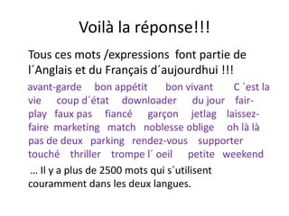 Voilà la réponse!!!Voilà la réponse!!!
Tous ces mots /expressions font partie deTous ces mots /expressions  font partie de 
l´Anglais et du Français d´aujourdhui !!!
avant‐garde     bon appétit       bon vivant        C ´est la 
vie      coup d´état     downloader      du jour    fair‐
play   faux pas     fiancé      garçon     jetlag    laissez‐
faire  marketing   match   noblesse oblige     oh là là   
pas de deux   parking   rendez‐vous    supporter 
touché  thriller  trompe l´ oeil      petite   weekend
… Il y a plus de 2500 mots qui s´utilisent 
couramment dans les deux langues.g
 
