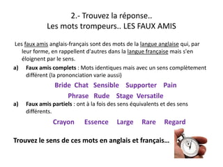 2.‐ Trouvez la réponse.. 
Les mots trompeurs.. LES FAUX AMIS
f l f d d l l lLes faux amis anglais‐français sont des mots de la langue anglaise qui, par 
leur forme, en rappellent d'autres dans la langue française mais s'en 
éloignent par le sens. 
a) Faux amis complets : Mots identiques mais avec un sens complètement 
différent (la prononciation varie aussi)
B id Ch t S ibl S t P iBride  Chat   Sensible    Supporter    Pain     
Phrase   Rude    Stage  Versatile
a) Faux amis partiels : ont à la fois des sens équivalents et des sensa) Faux amis partiels : ont à la fois des sens équivalents et des sens 
différents.
Crayon      Essence     Large     Rare     Regard y g g
Trouvez le sens de ces mots en anglais et français…
 