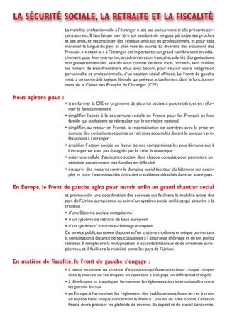 la sécurité sociale, la retraite et la Fiscalité
                      La mobilité professionnelle à l’étranger n´est pas aisée, même si elle présente cer-
                      tains attraits. il faut laisser derrière soi pendant de longues périodes ses proches
                      et ses amis, et reconstituer des réseaux amicaux et professionnels, et pour cela
                      maîtriser la langue du pays et aller vers les autres. La diversité des situations des
                      Français-e-s établi-e-s à l’étranger est importante : un grand nombre sont en déta-
                      chement pour leur entreprise, en administration française, salariés d’organisations
                      non gouvernementales, salariés sous contrat de droit local, retraités, sans oublier
                      les milliers de transfrontaliers. Vous avez besoin, pour réussir votre intégration
                      personnelle et professionnelle, d’un soutien social efficace. Le Front de gauche
                      mettra un terme à la logique libérale qui prévaut actuellement dans le fonctionne-
                      ment de la Caisse des Français de l’étranger (CFE).

nous agirons pour :
                      • transformer la CFE en organisme de sécurité sociale à part entière, et en réfor-
                        mer le fonctionnement
                      • simplifier l’accès à la couverture sociale en France pour les Français et leur
                        famille qui souhaitent se réinstaller sur le territoire national
                      • simplifier, au retour en France, la reconstitution de carrières avec la prise en
                        compte des cotisations et points de retraites accumulés durant le parcours pro-
                        fessionnel à l’étranger
                      • amplifier l´action sociale en faveur de nos compatriotes les plus démunis qui, à
                        l´étranger, ne sont pas épargnés par la crise économique
                      • créer une cellule d’assistance sociale dans chaque consulat pour permettre un
                        véritable encadrement des familles en difficulté
                      • instaurer des mesures contre le dumping social (secteur du bâtiment par exem-
                        ple) et pour l´extension des doits des travailleurs détachés dans un autre pays.

en europe, le Front de gauche agira pour ouvrir enfin un grand chantier social
                      et promouvoir une coordination des services qui facilitera la mobilité entre des
                      pays de l’Union européenne au sein d´un système social unifié et qui aboutira à la
                      création :
                      • d’une sécurité sociale européenne
                      • d´un système de retraite de base européen
                      • d´un système d´assurance-chômage européen.
                      Ce service public européen disposera d’un système moderne et unique permettant
                      la consultation à distance de ses cotisations à l´assurance chômage et de ses points
                      retraites. il remplacera la multiplication d´accords bilatéraux et de directives euro-
                      péennes, et il facilitera la mobilité entre les pays de l’Union.

en matière de fiscalité, le Front de gauche s’engage :
                      • à mette en œuvre un système d’imposition qui fasse contribuer chaque citoyen
                        dans la mesure de ses moyens en reversant à son pays un différentiel d’impôt
                      • à développer et à appliquer fermement la réglementation internationale contre
                        les paradis fiscaux
                      • en Europe, à harmoniser les règlements des établissements financiers et à créer
                        un espace fiscal unique concernant la finance ; une loi de lutte contre l´évasion
                        fiscale devra préciser les plafonds de revenus du capital et du travail concernés.
 