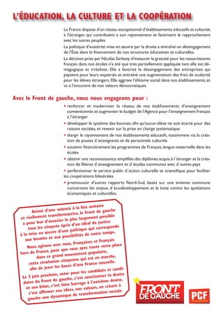 l’éducation, la culture et la coopération
                              La France dispose d’un réseau exceptionnel d’établissements éducatifs et culturels
                              à l’étranger, qui contribuent à son rayonnement et favorisent le rapprochement
                              avec les autres peuples.
                              La politique d’austérité mise en œuvre par la droite a entraîné un désengagement
                              de l’état dans le financement de nos structures éducatives et culturelles.
                              La décision prise par Nicolas sarkozy d’instaurer la gratuité pour les ressortissants
                              français dans nos écoles n’a été que très partiellement appliquée tant elle est dé-
                              magogique et irréaliste. Elle a favorisé le désengagement des entreprises qui
                              payaient pour leurs expatriés et entraîné une augmentation des frais de scolarité
                              pour les élèves étrangers. Elle aggrave l’élitisme social dans nos établissements, et
                              va à l’encontre de nos valeurs démocratiques.

avec le Front de gauche, nous nous engageons pour :
                              • renforcer et moderniser le réseau de nos établissements d’enseignement
                                conventionnés et augmenter le budget de l’Agence pour l’enseignement français
                                à l’étranger
                              • développer le système des bourses afin qu’aucun élève ne soit écarté pour des
                                raisons sociales, et revenir sur la prise en charge systématique
                              • élargir le rayonnement de nos établissements éducatifs, notamment via la créa-
                                tion de postes d´enseignants et de personnels culturels
                              • soutenir financièrement les programmes de Français, langue maternelle dans les
                                écoles
                              • obtenir une reconnaissance simplifiée des diplômes acquis à l´étranger et la créa-
                                tion de filières d´enseignement et d´études communes avec d´autres pays
                              • perfectionner le service public d´action culturelle et scientifique pour faciliter
                              les coopérations bilatérales
                              • promouvoir d’autres rapports Nord-sud, basés sur une entente commune
                                concernant les enjeux d´écodéveloppement et la lutte contre les spoliations
                                économiques et culturelles.


                                         fois unitaire
          animé d’u   ne volonté à la         ont de gauche
                    transfo   rmatrice, le Fr                le
  et réellement                           rgement possib
                      ss ocier le plus la
   a pour but d’a                      n idéal de just
                                                         ice
       tous les cito  yens épris d’u          qui correspon
                                                                de
                    uvre d   ’une politique                   s.
  à la mise en œ                            de notre temp
                        aux possibilités
     aux besoins et                                          is
                                            ises et França
                       av  ec vous, França               tre place
      nous agirons                      ayez toute vo
                    , pour que vous
  hors de France                    vement popula
                                                      ire,
                   ce grand mou                             he,
             dans                         ui est en marc
                         o n citoyenne q
        cette révoluti                  ne France nou
                                                          velle.
         afin de jete r les bases d’u
                                                   idats et candi-
                      ain, voter   pour les cand                   ite
   le 3 juin proch                             ctionner la dro
                     t de ga   uche, c’est san                   ite,
    dates du Fron                            à l’extrême dro
                        es t faire barrage                    nt à
      et son bilan, c’                     valeurs, en créa
                          nos idées, nos                         ale.
       c’est affirmer                          ormation soci
                         nam   ique de transf
       gauche une dy
 