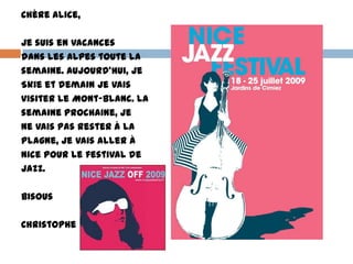 Chère Alice,

Je suis en vacances
dans les Alpes toute la
semaine. Aujourd’hui, je
Skie et demain je vais
visiter le Mont-Blanc. La
semaine prochaine, je
ne vais pas rester à La
Plagne, je vais aller à
Nice pour le festival de
jazz.

Bisous

Christophe
 