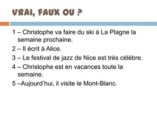 Vrai, faux ou ?
1 – Christophe va faire du ski à La Plagne la
  semaine prochaine.
2 – Il écrit à Alice.
3 – Le festival de jazz de Nice est très célèbre.
4 – Christophe est en vacances toute la
  semaine.
5 –Aujourd’hui, il visite le Mont-Blanc.
 