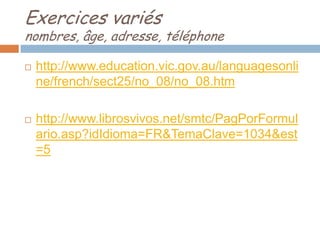 Exercices variés
nombres, âge, adresse, téléphone

   http://www.education.vic.gov.au/languagesonli
    ne/french/sect25/no_08/no_08.htm

   http://www.librosvivos.net/smtc/PagPorFormul
    ario.asp?idIdioma=FR&TemaClave=1034&est
    =5
 