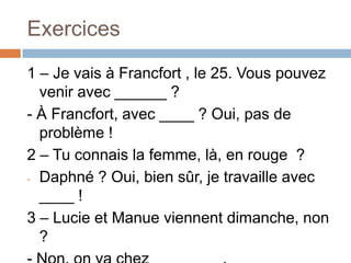 Exercices
1 – Je vais à Francfort , le 25. Vous pouvez
  venir avec ______ ?
- À Francfort, avec ____ ? Oui, pas de
  problème !
2 – Tu connais la femme, là, en rouge ?
- Daphné ? Oui, bien sûr, je travaille avec
  ____ !
3 – Lucie et Manue viennent dimanche, non
  ?
 