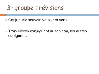 3e groupe : révisions
   Conjuguez pouvoir, vouloir et venir…

   Trois élèves conjuguent au tableau, les autres
    corrigent…
 