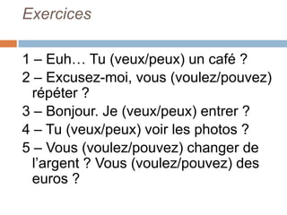 Exercices

1 – Euh… Tu (veux/peux) un café ?
2 – Excusez-moi, vous (voulez/pouvez)
  répéter ?
3 – Bonjour. Je (veux/peux) entrer ?
4 – Tu (veux/peux) voir les photos ?
5 – Vous (voulez/pouvez) changer de
  l’argent ? Vous (voulez/pouvez) des
  euros ?
 