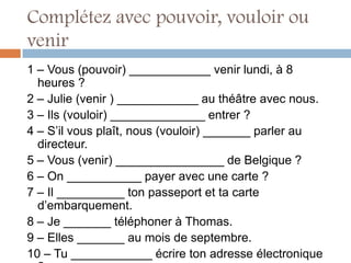 Complétez avec pouvoir, vouloir ou
venir
1 – Vous (pouvoir) ____________ venir lundi, à 8
  heures ?
2 – Julie (venir ) ____________ au théâtre avec nous.
3 – Ils (vouloir) ______________ entrer ?
4 – S’il vous plaît, nous (vouloir) _______ parler au
  directeur.
5 – Vous (venir) ________________ de Belgique ?
6 – On ___________ payer avec une carte ?
7 – Il __________ ton passeport et ta carte
  d’embarquement.
8 – Je _______ téléphoner à Thomas.
9 – Elles _______ au mois de septembre.
10 – Tu ____________ écrire ton adresse électronique
 