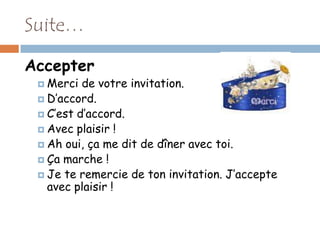 Suite…

Accepter
  Merci  de votre invitation.
  D’accord.
  C’est d’accord.
  Avec plaisir !
  Ah oui, ça me dit de dîner avec toi.
  Ça marche !
  Je te remercie de ton invitation. J’accepte
   avec plaisir !
 