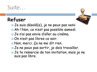 Suite…

Refuser
  Je suis désolé(e), je ne peux pas venir.
  Ah ! Non, ce n’est pas possible samedi.
  Je n’ai pas envie d’aller au cinéma.
  On n’est pas libres ce soir.
  Non, merci. Ça ne me dit rien.
  Je ne peux pas sortir, je dois travailler.
  Je te remercie de ton invitation, mais je ne
   suis pas libre.
 