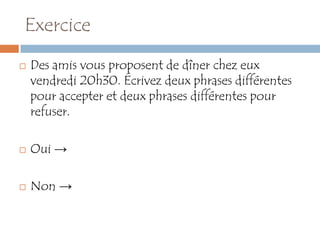 Exercice
   Des amis vous proposent de dîner chez eux
    vendredi 20h30. Écrivez deux phrases différentes
    pour accepter et deux phrases différentes pour
    refuser.

   Oui →

   Non →
 